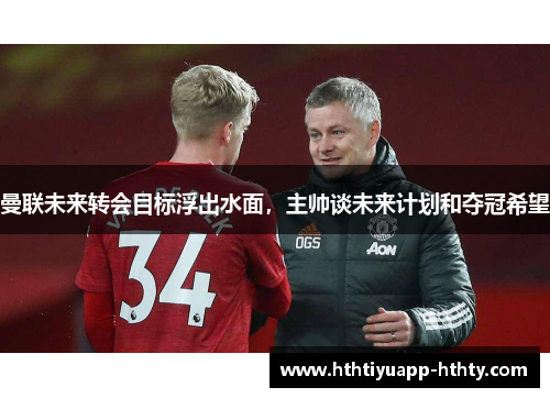 曼联未来转会目标浮出水面，主帅谈未来计划和夺冠希望